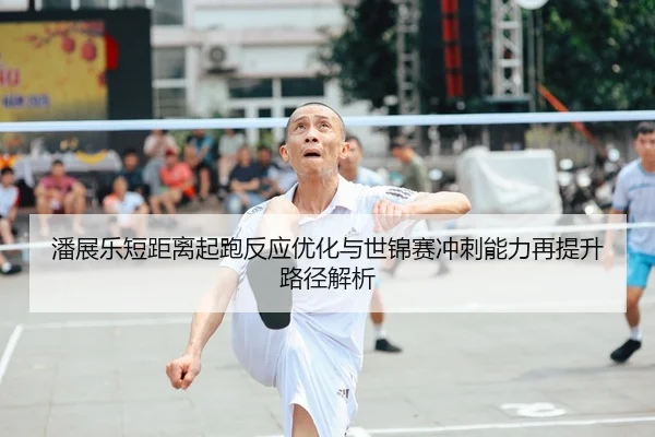潘展乐短距离起跑反应优化与世锦赛冲刺能力再提升路径解析